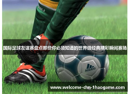 国际足球友谊赛盘点那些你必须知道的世界级经典精彩瞬间赛场 国际足球友谊赛盘点那些你必须知道的世界级经典精彩瞬间赛场