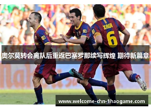 奥尔莫转会离队后重返巴塞罗那续写辉煌 期待新篇章