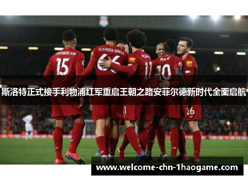 斯洛特正式接手利物浦红军重启王朝之路安菲尔德新时代全面启航