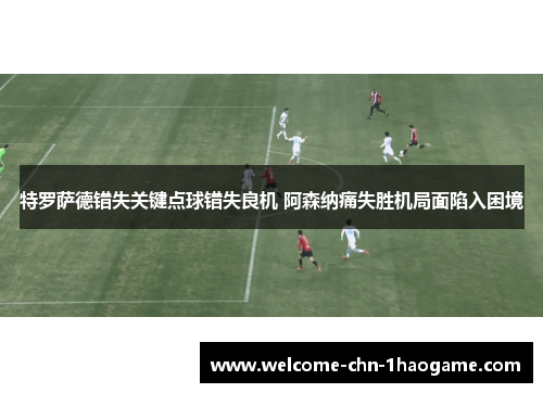 特罗萨德错失关键点球错失良机 阿森纳痛失胜机局面陷入困境