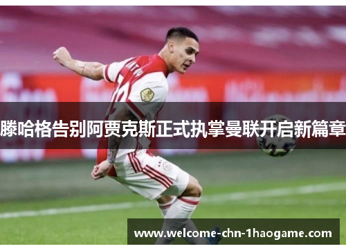 滕哈格告别阿贾克斯正式执掌曼联开启新篇章