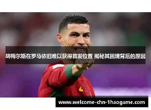 胡梅尔斯在罗马依旧难以获得首发位置 揭秘其困境背后的原因