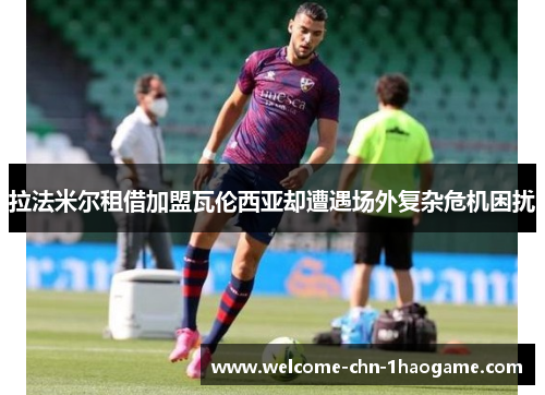 拉法米尔租借加盟瓦伦西亚却遭遇场外复杂危机困扰 拉法米尔租借加盟瓦伦西亚却遭遇场外复杂危机困扰